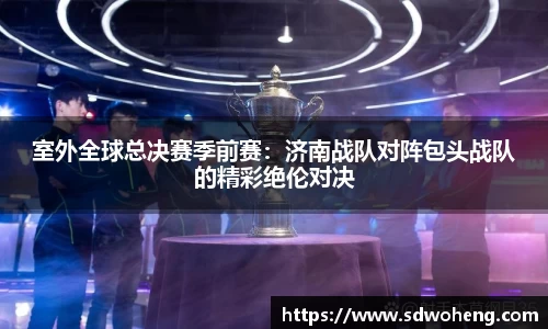 室外全球总决赛季前赛：济南战队对阵包头战队的精彩绝伦对决